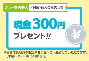 ネットでお申込〈対象〉個人のお客さま 現金300円プレゼント!!※投資信託取引の指定預金口座へご入金させていただきます。(平成30年10月下旬頃予定)