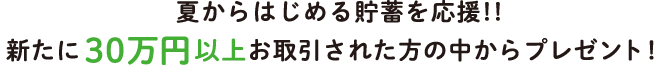 夏からはじめる貯蓄を応援！新たに30万円以上お取引された方の中からプレゼント