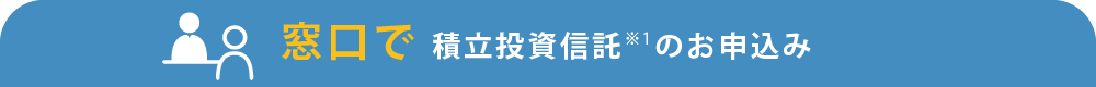 窓口で積立投資信託のお申込み