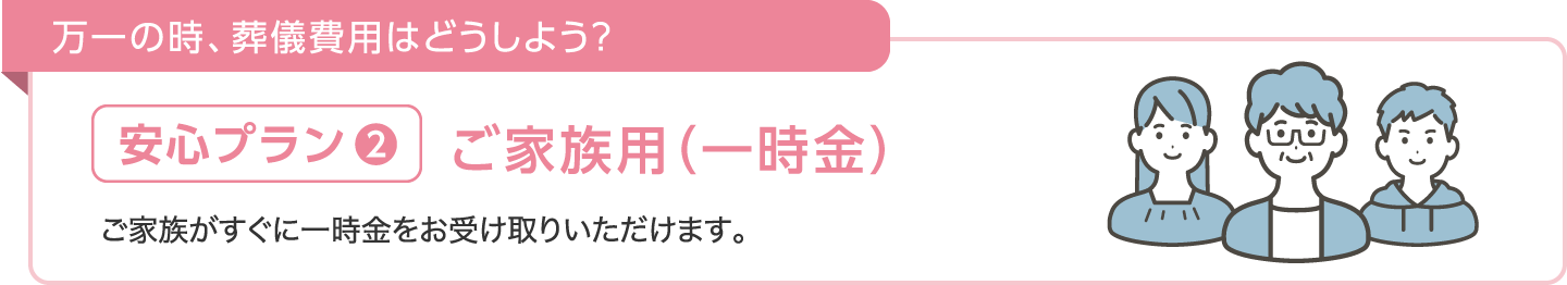 万一の時、葬儀費用はどうしよう？【安心プラン❷】ご家族用（一時金）ご家族がすぐに一時金をお受け取りいただけます。