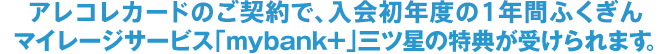 アレコレカードのご契約で、入会初年度の1年間ふくぎんマイレージサービス「mybank+」三ツ星の特典が受けられます。