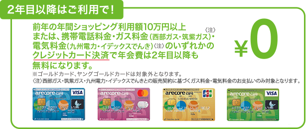 2年目以降はご利用で！前年の年間ショッピング利用額10万円以上または、携帯電話料金・ガス料金(西部ガス・筑紫ガス)<注>・電気料金(九州電力・イデックスでんき)<注>のいずれかのクレジットカード決済で年会費は2年目以降も無料になります。※ゴールドカード、ヤングゴールドカードは対象外となります。<注>支部ガス・筑紫ガス・九州電力・イデックスでんきとの販売契約に基づくガス料金・電気料金のお支払いのみ対象となります。