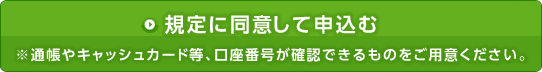 規定に同意して申し込む　通帳やキャッシュカード等、口座番号が確認できるものをお手元にご用意ください。