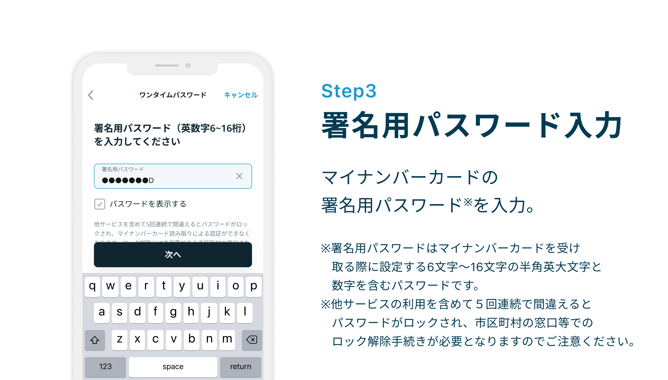 Step3 署名パスワードを入力 マイナンバーカードの余命用パスワード※を入力。※署名用パスワードはマイナンバーカードを受け取る際に設定する6文字〜16文字の半角英大文字と数字を含むパスワードです。※他サービスの利用を含めて５回連続で間違えるとパスワードがロックされ、市区町村の窓口等でのロック解除手続きが必要となりますのでご注意ください。