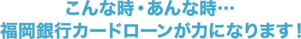 こんな時・あんな時…福岡銀行カードローンが力になります!!