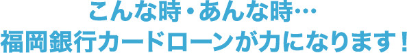 こんな時・あんな時…福岡銀行カードローンが力になります！!