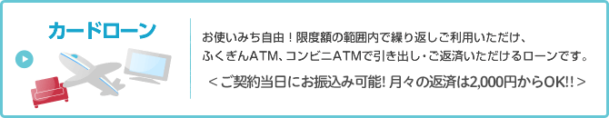 カードローン　お使い道自由！限度額の範囲内で繰り返しご利用いただけ、ふくぎんATM、コンビニATMで引き出し・ご返済いただけるローンです。＜ご契約当日にお振込み可能！月々の返済は2,000円からOK！！＞
