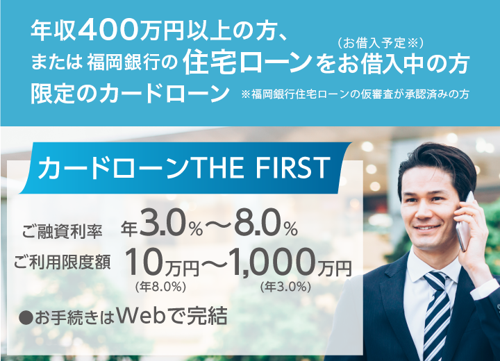 カードローン THE FIRSR 福岡銀行の住宅ローンをお借入中（お借入予定※）の方または年収400万円以上の方限定のカードローン※福岡銀行住宅ローンの仮審査が承認済みの方