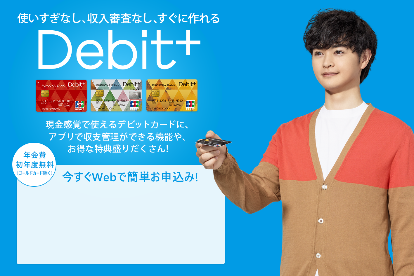 収支まるわかり現金感覚カードDebit+　現金感覚で使えるデビットカードに、福岡銀行ならではの収支まるわかり機能や、お得な特典盛りだくさん！