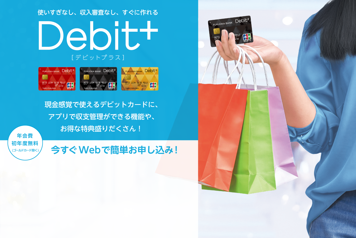 収支まるわかり現金感覚カードDebit+　現金感覚で使えるデビットカードに、福岡銀行ならではの収支まるわかり機能や、お得な特典盛りだくさん！