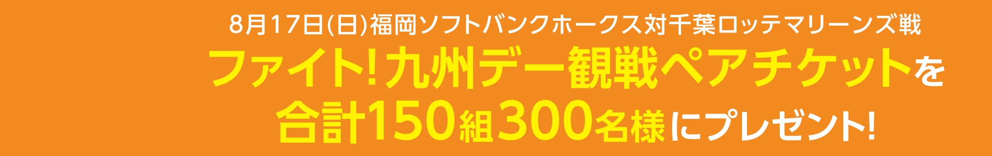 8月17日(日)福岡ソフトバンクホークス対千葉ロッテマリーンズ戦ファイト！九州デー観戦ペアチケットを合計150組300名様にプレゼント！