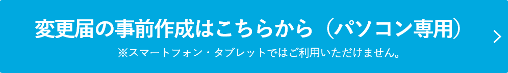 変更届の事前作成はこちらから（PC専用）※スマートフォン・タブレットではご利用いただけません