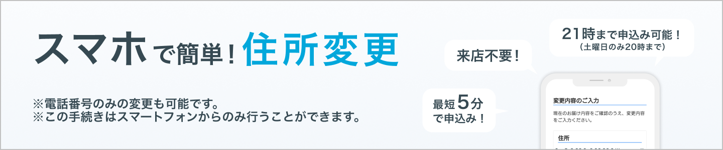 スマホで簡単!住所・電話番号変更 ※この手続きはスマートフォンからのみ行うことができます。来店不要!最短5分で申込み!21時まで申込み可能!(土曜日のみ20時まで)