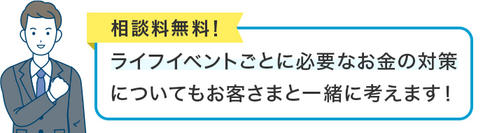 相談料無料！ライフイベントごとに必要なお金の対策についてもお客さまと一緒に考えます！