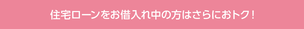 住宅ローンをお借⼊れ中の⽅はさらにおトク!