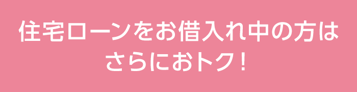 住宅ローンをお借⼊れ中の⽅はさらにおトク!