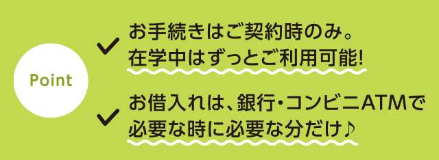 point!●お手続きはご契約時のみ。在学中はずっとご利用可能!●お借入れは、銀行・コンビニATMで必要な時に必要な分だけ♪