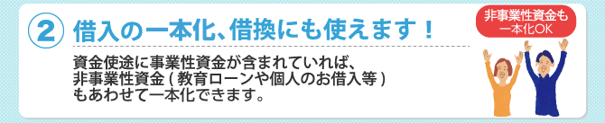 (2)借入の一本化、借換にも使えます！資金使途に事業性資金が含まれていれば、非事業性資金（教育ローンや個人のお借入等）もあわせて一本化できます。