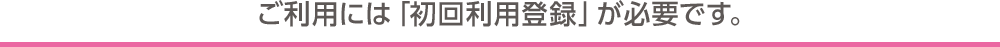 ご利用には「初回利用登録」が必要です。