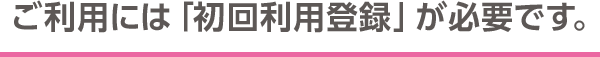 ご利用には「初回利用登録」が必要です。