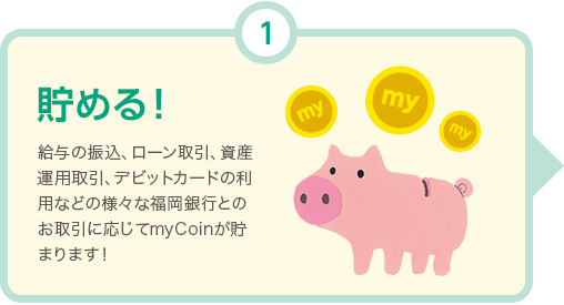 貯める! 給与の振込、ローン取引、資産運用取引、Debit+の利用などの様々な福岡銀行とのお取引に応じてmyCoinが貯まります！