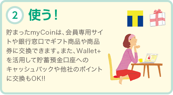 使う! 貯まったmyCoinは、会員専用サイトや銀行窓口でギフト商品や商品券に交換できます。また、Wallet+を活用して貯蓄預金口座へのキャッシュバックや他社のポイントに交換もOK!!