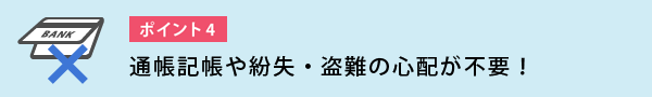 通帳記帳や紛失・盗難の心配が不要!