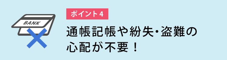 通帳記帳や紛失・盗難の心配が不要!