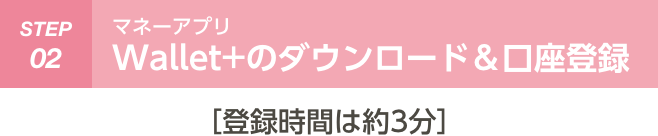 STEP 02 Wallet+のダウンロード＆口座登録