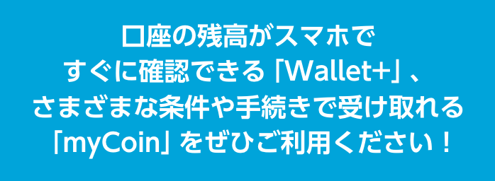 口座の残高がスマホですぐに確認できる「Wallet+」、さまざまな条件や手続きで受け取れる「myCoin」をぜひご利用ください！