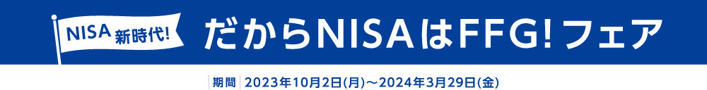 NISA新時代！だからNISAはFFG！フェア 期間：2023年10月2日(月)～2024年3月29日(金)