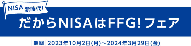 NISA新時代！だからNISAはFFG！フェア 期間：2023年10月2日(月)～2024年3月29日(金)