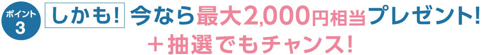 ポイント3 しかも！今なら最大2,000円相当プレゼント！＋抽選でも チャンス！