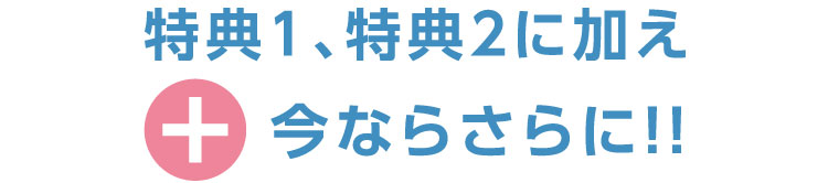  “特典1、特典2に加え今ならさらに!!