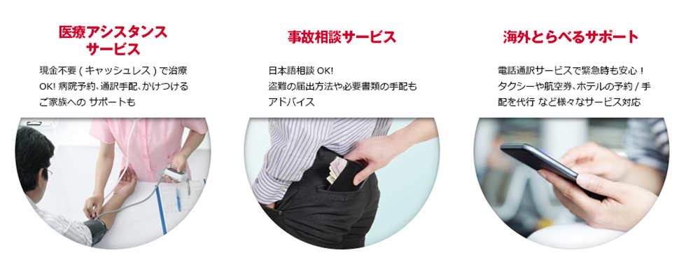 ●医療アシスタントサービス。現金不要(キャッシュレス)で治療OK! 病院予約、通訳手配、かけつけるご家族へのサポートも。●事故相談サービス。日本語OK! 盗難の届出方法や必要書類の手配もアドバイス●海外とらべるサポート。電話通訳サービスで緊急時も安心!タクシーや航空券、ホテルの予約/手配を代行 など様々なサービス対応