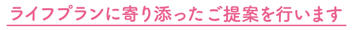 ライフプランに寄り添ったご提案をいたします