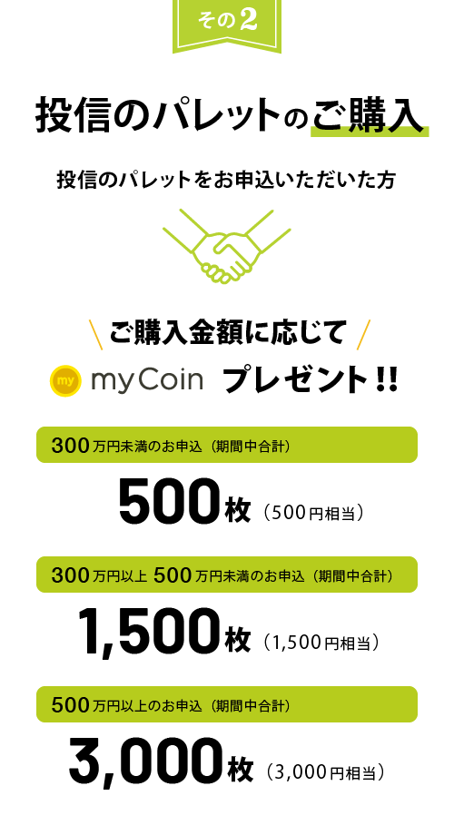 投信のパレットのご購入 投信のパレットをお申込いただいた方 ご購入金額に応じてmyCoinプレゼント!300万円未満のお申込で500枚(500円相当)300万円以上500万円未満のお申込で1,500枚(1,500円相当)500万円以上のお申込で3,000枚(3,000円相当)
