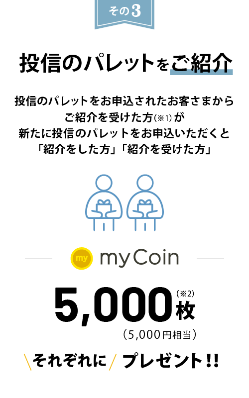 投信のパレットをご紹介 投信のパレットをお申込されたお客さまからご紹介を受けた方(※1)が新たに投信のパレットをお申込いただくと「紹介をした方」「紹介を受けた方」にmyCoin5,000枚(5,000円相当)をそれぞれにプレゼント!