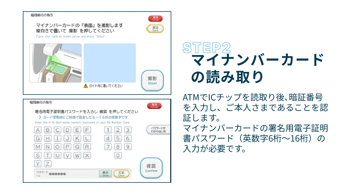 Step2 マイナンバーカードの読み取り ATMでICチップを読取り後、暗証番号を入力し、ご本人さまであることを認証します。マイナンバーカードの署名用電子証明書パスワード（英数字6桁〜16桁）の入力が必要です。