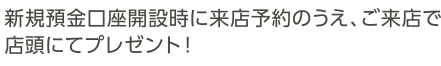 新規預金口座開設時に来店予約のうえ、ご来店で店頭にてプレゼント！