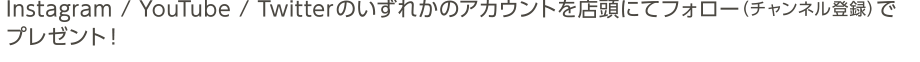 Instagram / YouTube / Twitterのいずれかのアカウントを店頭にてフォロー（チャンネル登録）で							プレゼント！