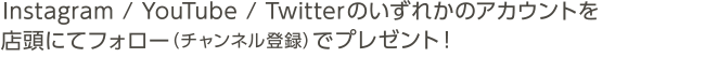 Instagram / YouTube / Twitterのいずれかのアカウントを店頭にてフォロー（チャンネル登録）で							プレゼント！