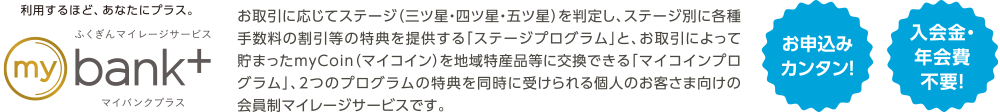 利用するほど、あなたにプラス。ふくぎんマイレージサービスmybank+ | お取引に応じてステージ（三ツ星・四ツ星・五ツ星）を判定し、ステージ別に各種手数料の割引等の特典を提供する「ステージプログラム」と、お取引によって貯まったmyCoin（マイコイン）を地域特産品等に交換できる「マイコインプログラム」、2つのプログラムの特典を同時に受けられる個人のお客さま向けの会員制マイレージサービスです。 | お申込みカンタン！入会金・年会費不要！