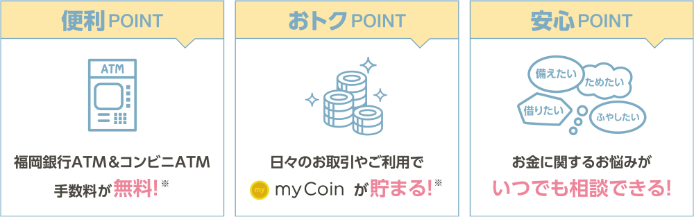 便利POINT→福岡銀行ATM＆コンビニATM手数料が無料！※ おトクPOINT→日々のお取引やご利用でmyCoinが貯まる！※ 安心POINT→お金に関するお悩みがいつでも相談できる！