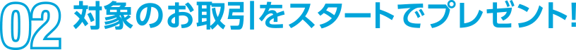 02 対象のお取引をスタートでプレゼント！