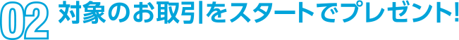 02 対象のお取引をスタートでプレゼント！