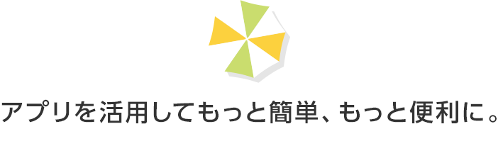 アプリを活用してもっと簡単、もっと便利に。