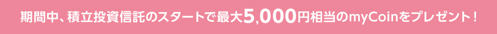 期間中、積立投資信託のスタートで最大5,000円相当のmyCoinをプレゼント！