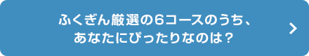 ふくぎん厳選の6コースのうち、 あなたにぴったりなのは？