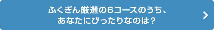 ふくぎん厳選の6コースのうち、 あなたにぴったりなのは？